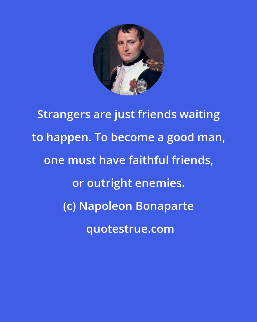 Napoleon Bonaparte: Strangers are just friends waiting to happen. To become a good man, one must have faithful friends, or outright enemies.