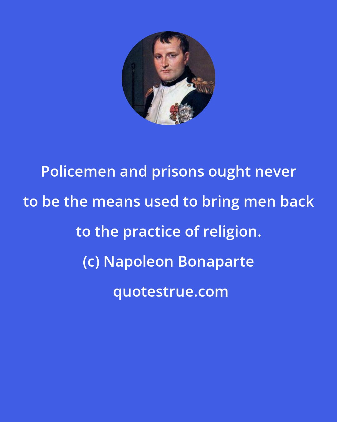 Napoleon Bonaparte: Policemen and prisons ought never to be the means used to bring men back to the practice of religion.