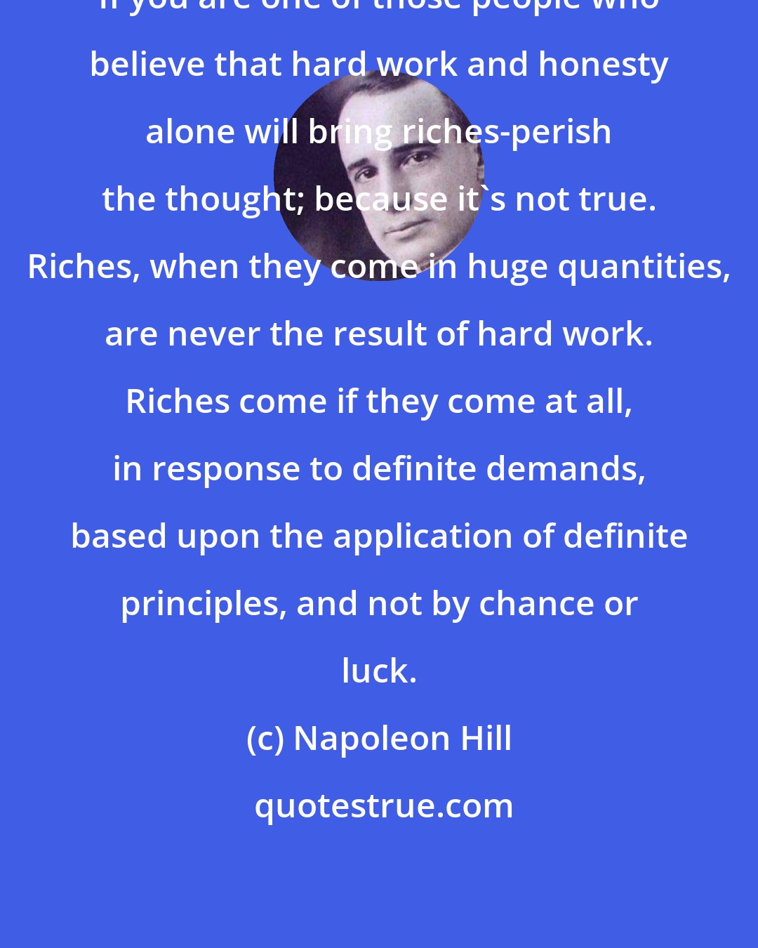 Napoleon Hill: If you are one of those people who believe that hard work and honesty alone will bring riches-perish the thought; because it's not true. Riches, when they come in huge quantities, are never the result of hard work. Riches come if they come at all, in response to definite demands, based upon the application of definite principles, and not by chance or luck.