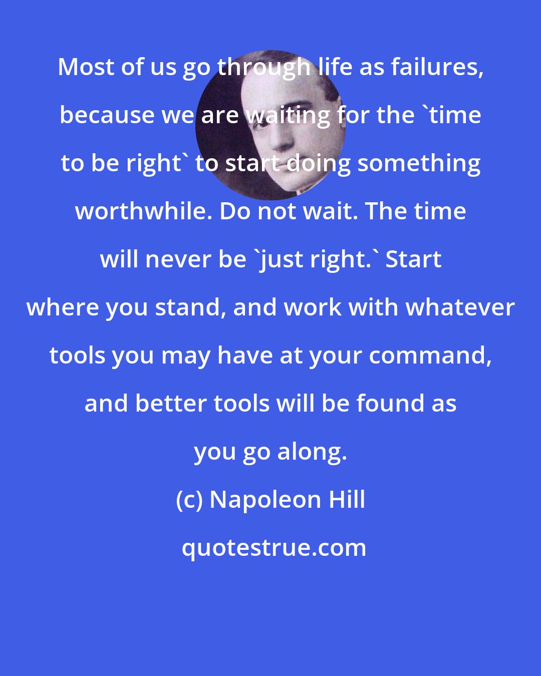 Napoleon Hill: Most of us go through life as failures, because we are waiting for the 'time to be right' to start doing something worthwhile. Do not wait. The time will never be 'just right.' Start where you stand, and work with whatever tools you may have at your command, and better tools will be found as you go along.
