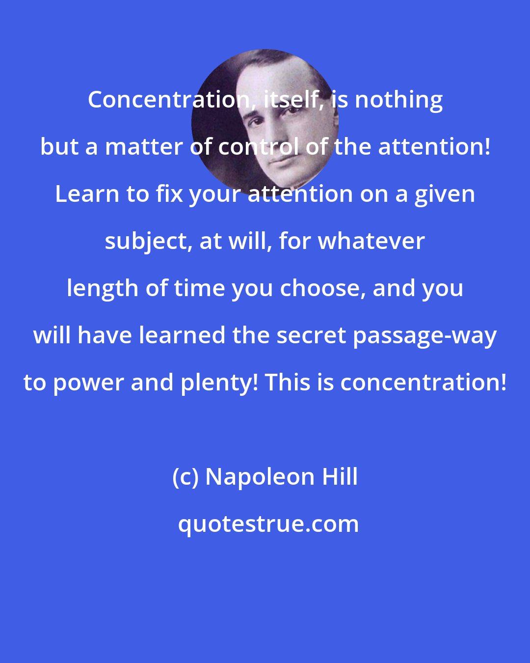 Napoleon Hill: Concentration, itself, is nothing but a matter of control of the attention! Learn to fix your attention on a given subject, at will, for whatever length of time you choose, and you will have learned the secret passage-way to power and plenty! This is concentration!
