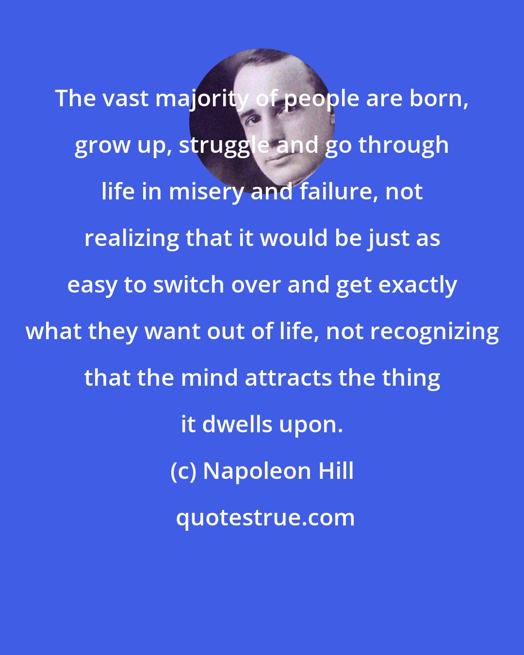 Napoleon Hill: The vast majority of people are born, grow up, struggle and go through life in misery and failure, not realizing that it would be just as easy to switch over and get exactly what they want out of life, not recognizing that the mind attracts the thing it dwells upon.