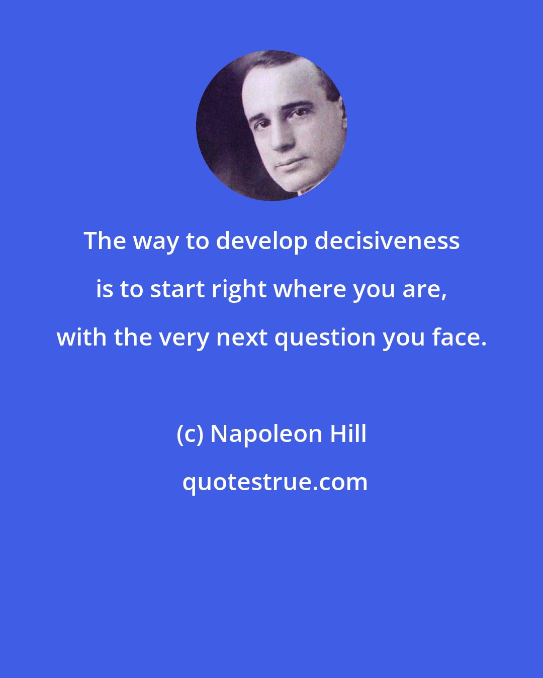 Napoleon Hill: The way to develop decisiveness is to start right where you are, with the very next question you face.
