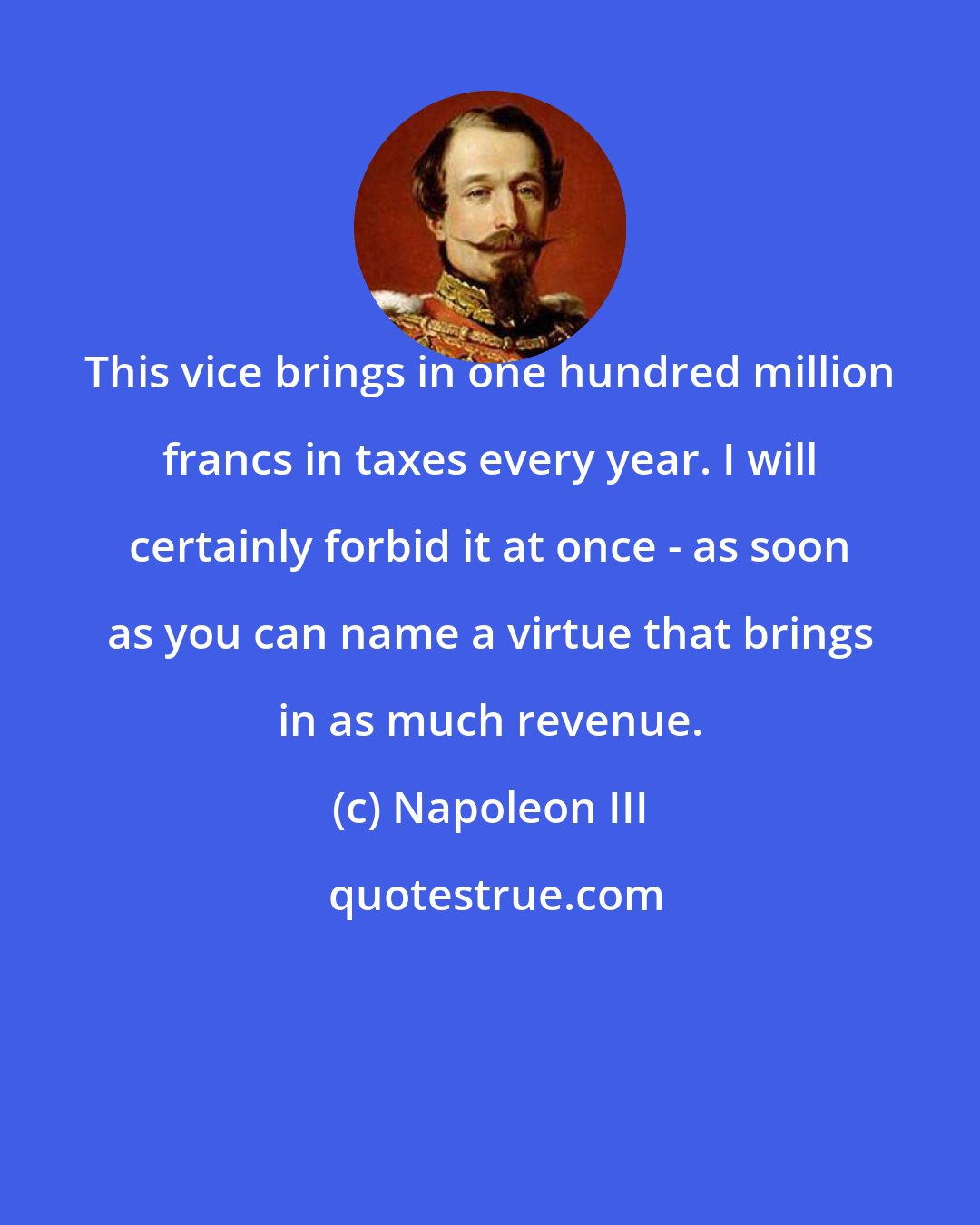 Napoleon III: This vice brings in one hundred million francs in taxes every year. I will certainly forbid it at once - as soon as you can name a virtue that brings in as much revenue.