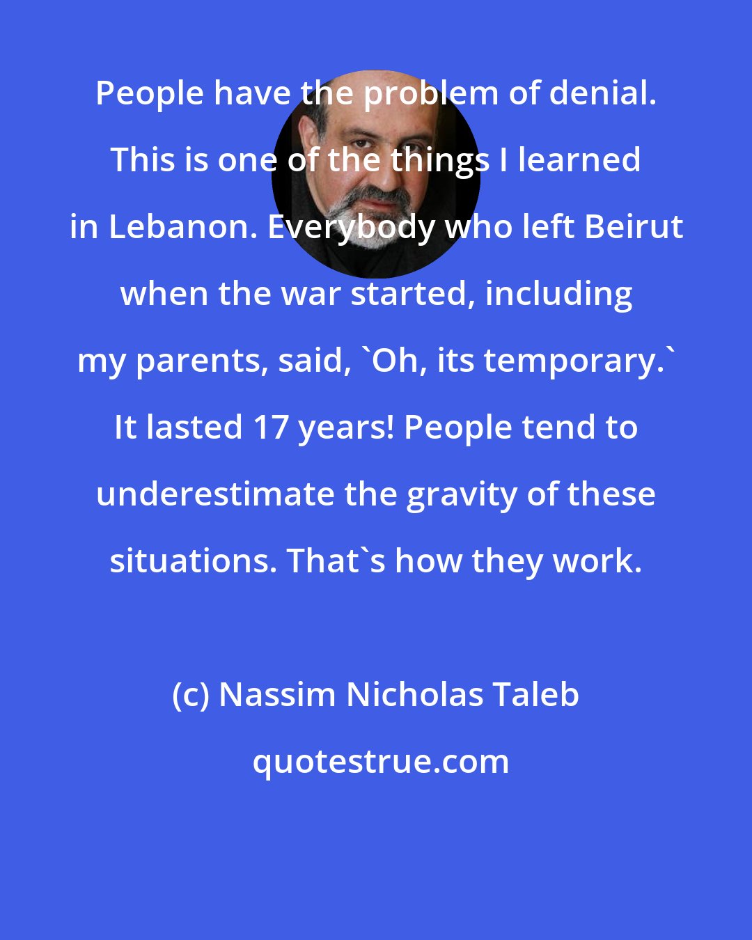 Nassim Nicholas Taleb: People have the problem of denial. This is one of the things I learned in Lebanon. Everybody who left Beirut when the war started, including my parents, said, 'Oh, its temporary.' It lasted 17 years! People tend to underestimate the gravity of these situations. That's how they work.
