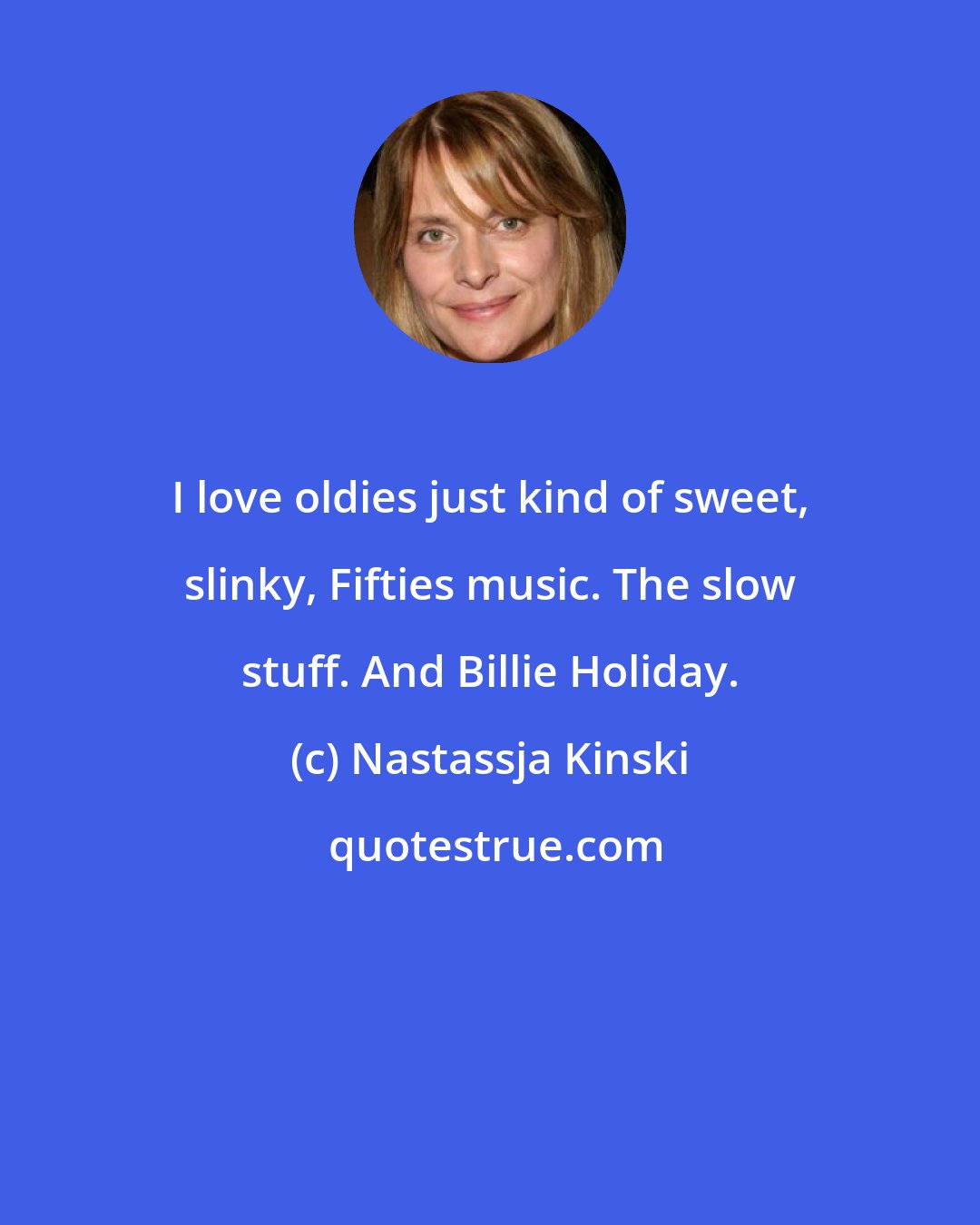 Nastassja Kinski: I love oldies just kind of sweet, slinky, Fifties music. The slow stuff. And Billie Holiday.