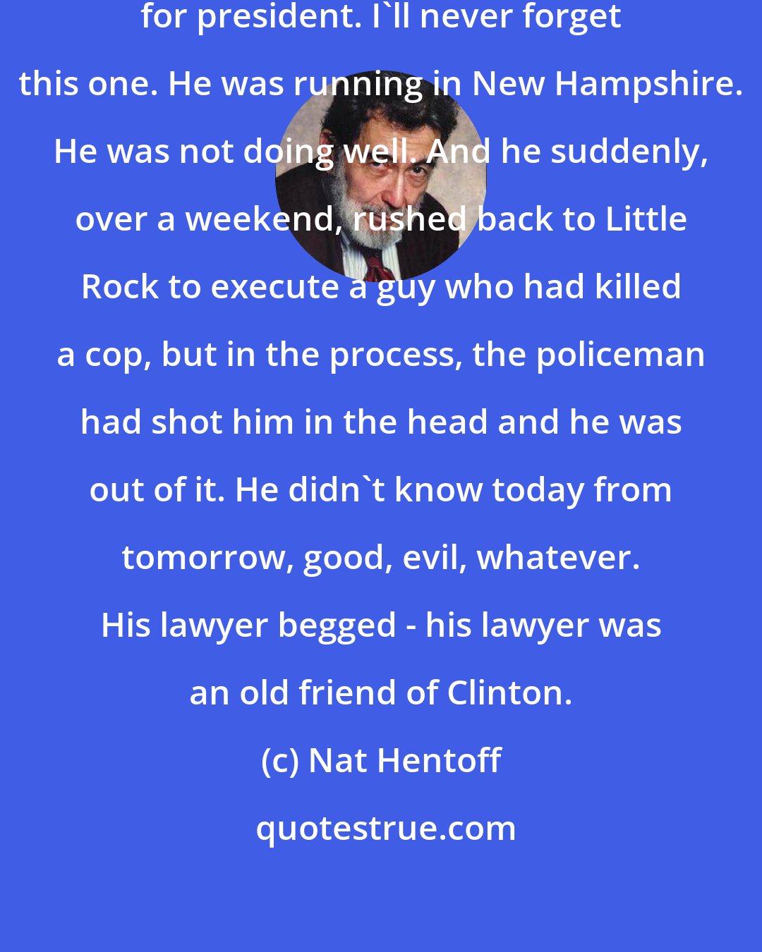 Nat Hentoff: When [Bill Clinton] was running for president. I'll never forget this one. He was running in New Hampshire. He was not doing well. And he suddenly, over a weekend, rushed back to Little Rock to execute a guy who had killed a cop, but in the process, the policeman had shot him in the head and he was out of it. He didn't know today from tomorrow, good, evil, whatever. His lawyer begged - his lawyer was an old friend of Clinton.
