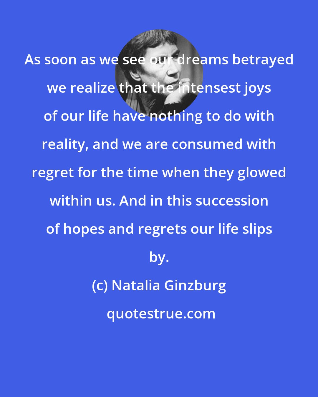 Natalia Ginzburg: As soon as we see our dreams betrayed we realize that the intensest joys of our life have nothing to do with reality, and we are consumed with regret for the time when they glowed within us. And in this succession of hopes and regrets our life slips by.