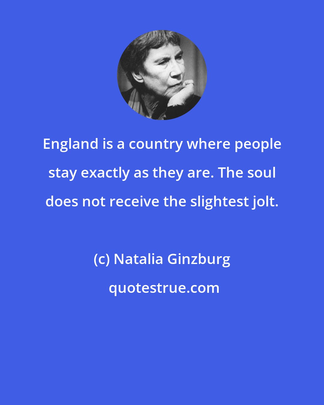 Natalia Ginzburg: England is a country where people stay exactly as they are. The soul does not receive the slightest jolt.