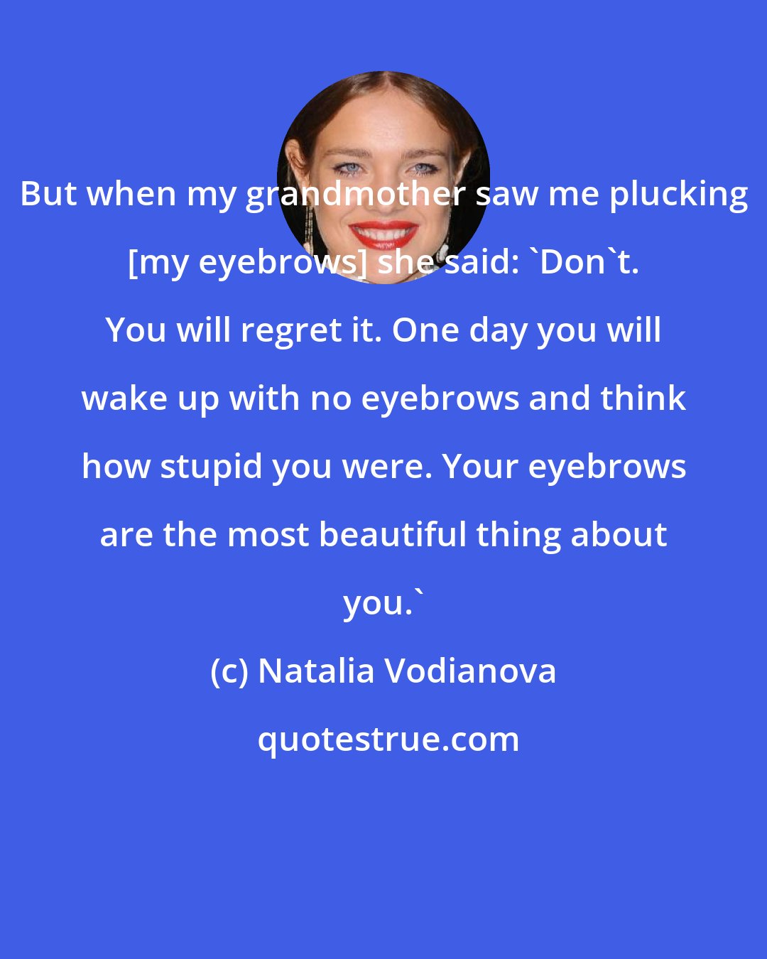 Natalia Vodianova: But when my grandmother saw me plucking [my eyebrows] she said: 'Don't. You will regret it. One day you will wake up with no eyebrows and think how stupid you were. Your eyebrows are the most beautiful thing about you.'