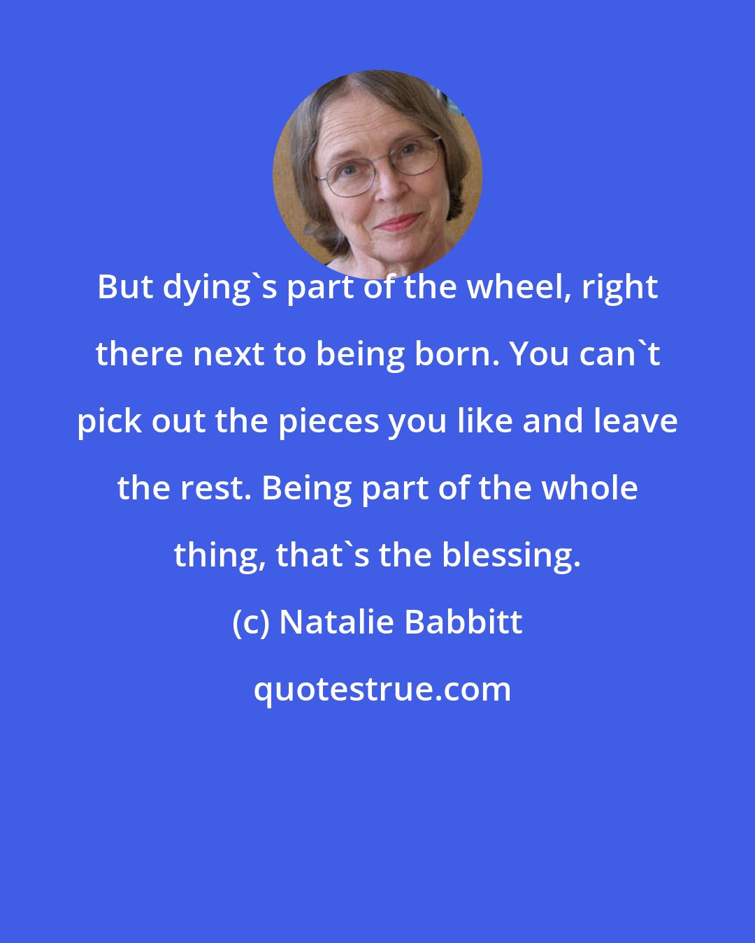Natalie Babbitt: But dying's part of the wheel, right there next to being born. You can't pick out the pieces you like and leave the rest. Being part of the whole thing, that's the blessing.