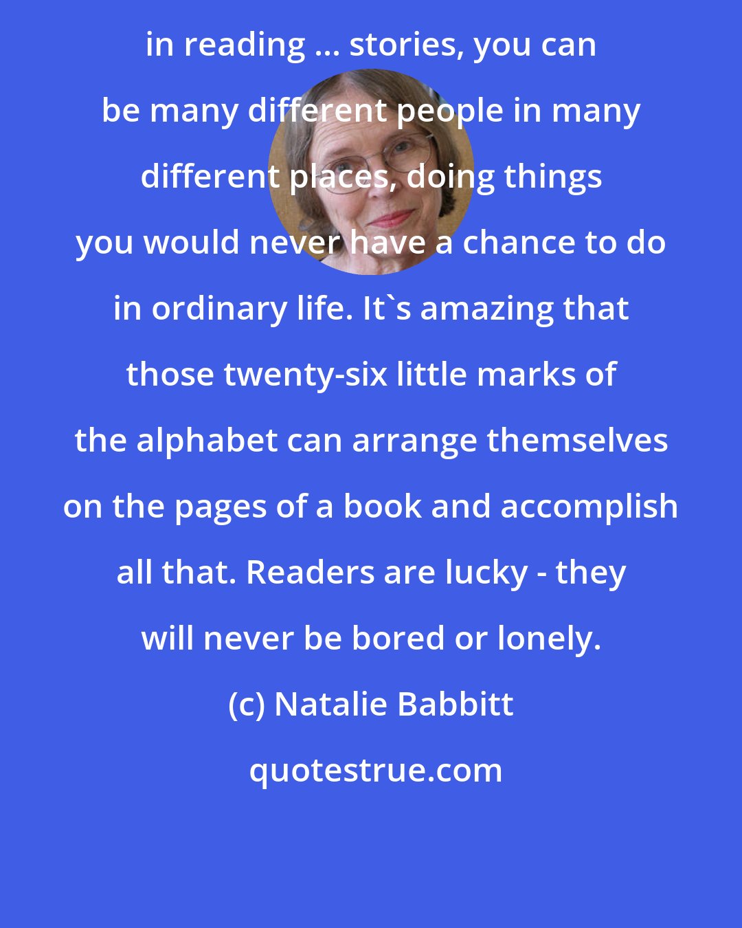 Natalie Babbitt: in reading ... stories, you can be many different people in many different places, doing things you would never have a chance to do in ordinary life. It's amazing that those twenty-six little marks of the alphabet can arrange themselves on the pages of a book and accomplish all that. Readers are lucky - they will never be bored or lonely.
