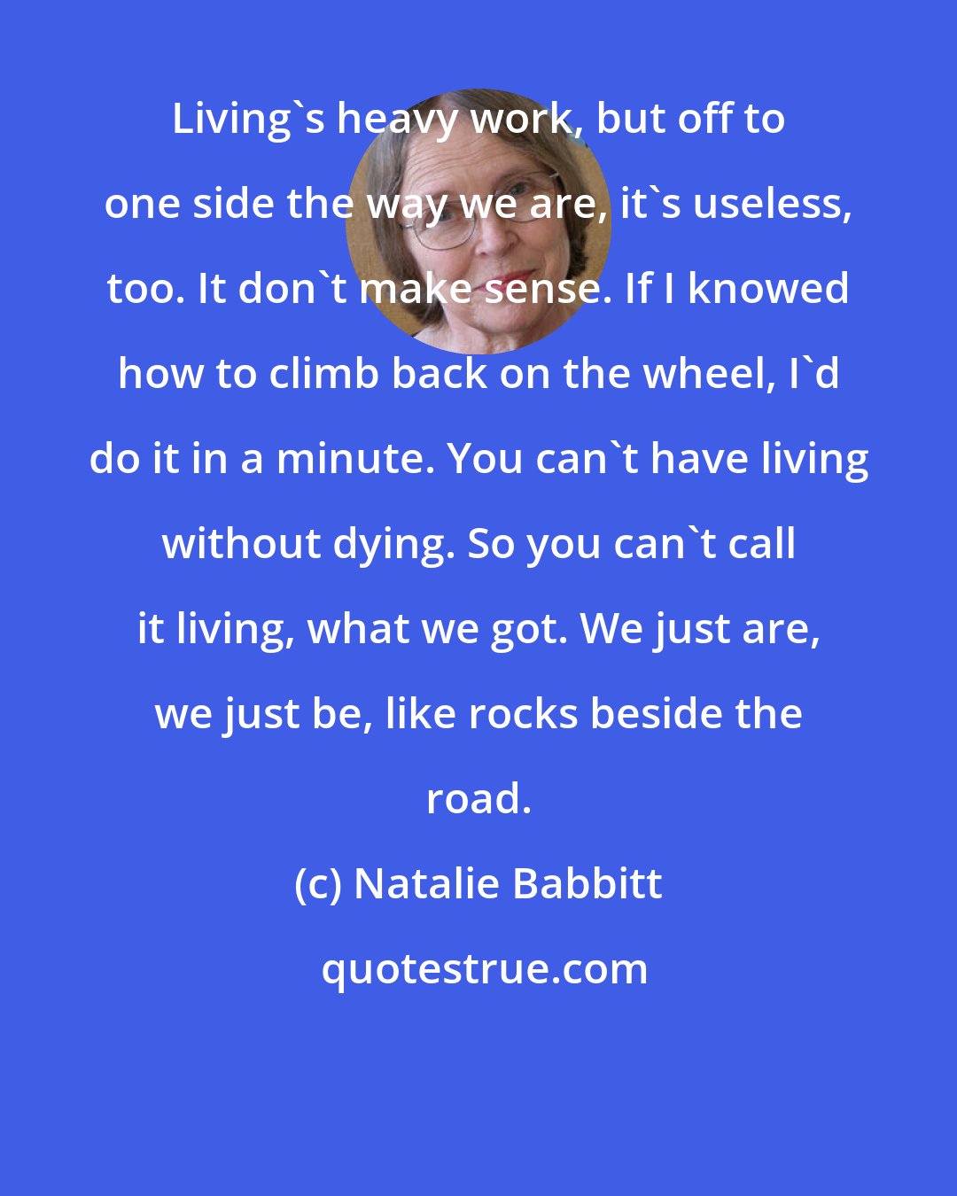 Natalie Babbitt: Living's heavy work, but off to one side the way we are, it's useless, too. It don't make sense. If I knowed how to climb back on the wheel, I'd do it in a minute. You can't have living without dying. So you can't call it living, what we got. We just are, we just be, like rocks beside the road.