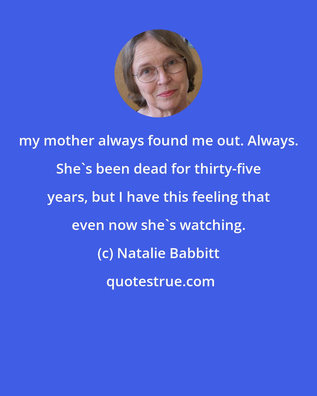 Natalie Babbitt: my mother always found me out. Always. She's been dead for thirty-five years, but I have this feeling that even now she's watching.