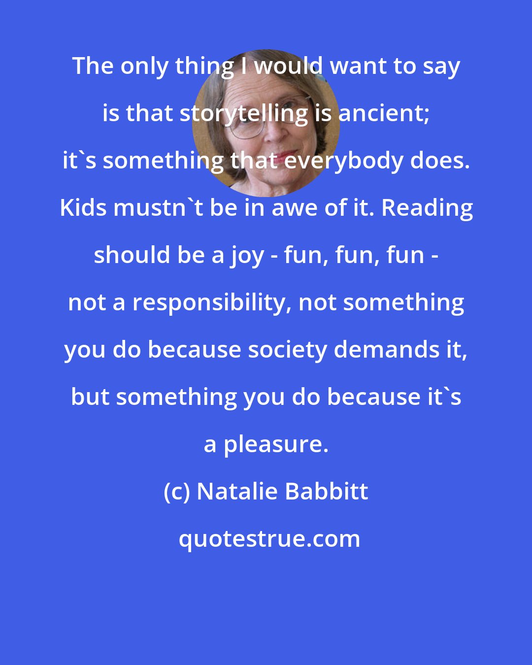 Natalie Babbitt: The only thing I would want to say is that storytelling is ancient; it's something that everybody does. Kids mustn't be in awe of it. Reading should be a joy - fun, fun, fun - not a responsibility, not something you do because society demands it, but something you do because it's a pleasure.