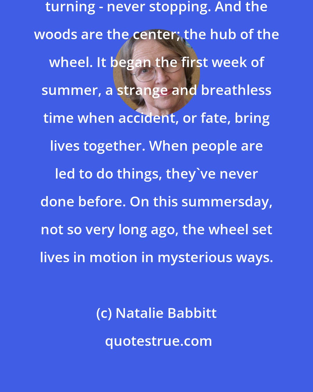 Natalie Babbitt: Time is like a wheel. Turning and turning - never stopping. And the woods are the center; the hub of the wheel. It began the first week of summer, a strange and breathless time when accident, or fate, bring lives together. When people are led to do things, they've never done before. On this summersday, not so very long ago, the wheel set lives in motion in mysterious ways.