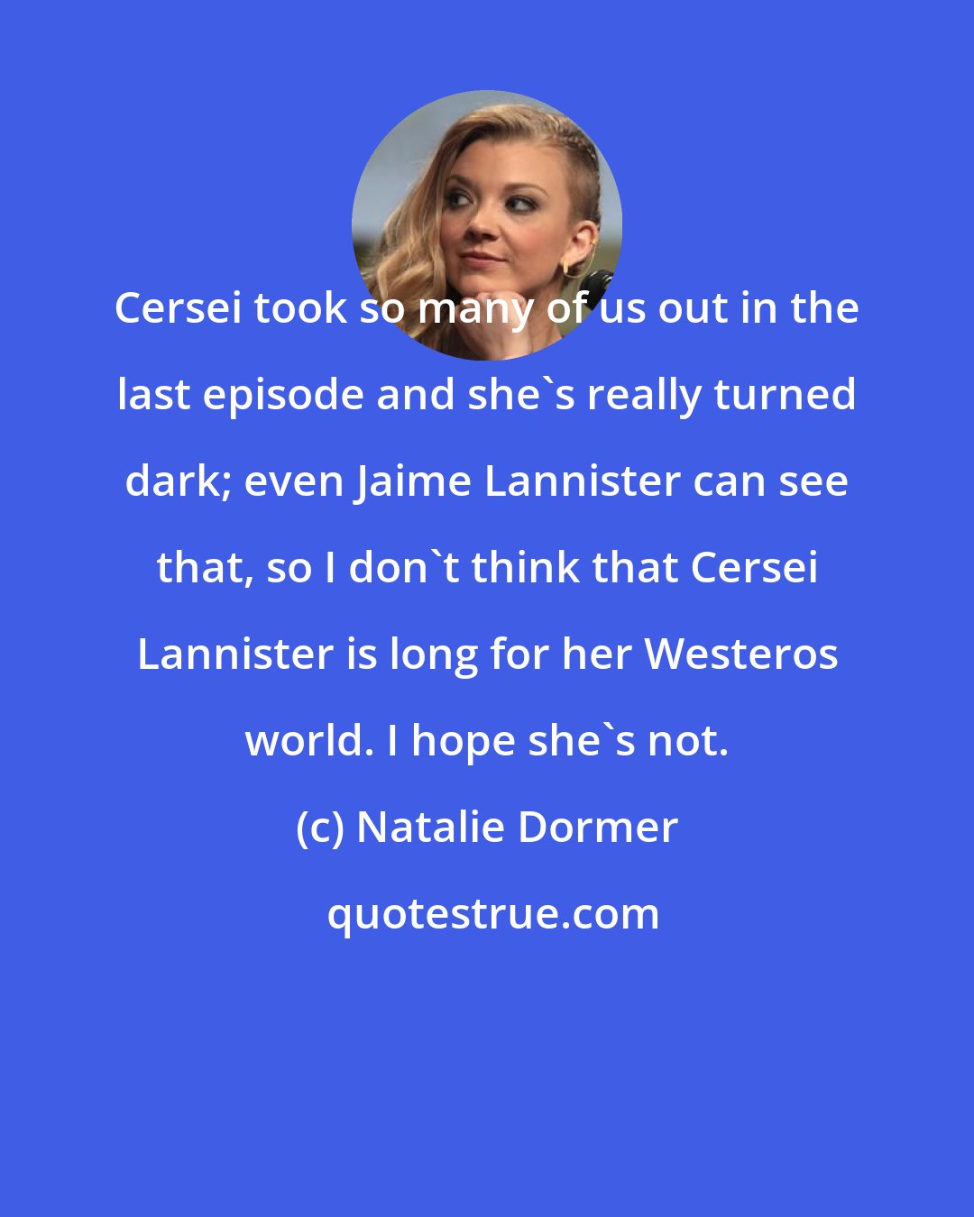 Natalie Dormer: Cersei took so many of us out in the last episode and she's really turned dark; even Jaime Lannister can see that, so I don't think that Cersei Lannister is long for her Westeros world. I hope she's not.