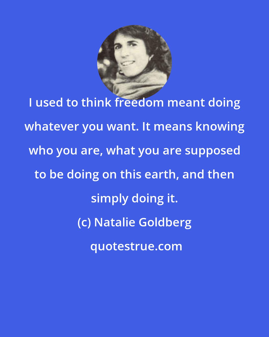 Natalie Goldberg: I used to think freedom meant doing whatever you want. It means knowing who you are, what you are supposed to be doing on this earth, and then simply doing it.