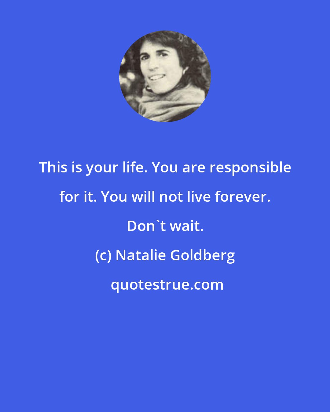 Natalie Goldberg: This is your life. You are responsible for it. You will not live forever. Don't wait.