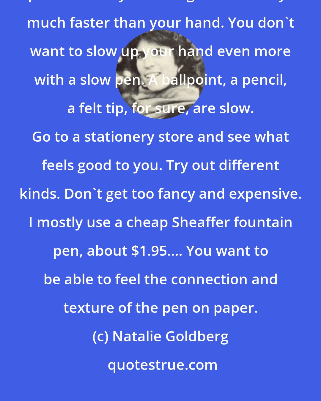Natalie Goldberg: First, consider the pen you write with. It should be a fast-writing pen because your thoughts are always much faster than your hand. You don't want to slow up your hand even more with a slow pen. A ballpoint, a pencil, a felt tip, for sure, are slow. Go to a stationery store and see what feels good to you. Try out different kinds. Don't get too fancy and expensive. I mostly use a cheap Sheaffer fountain pen, about $1.95.... You want to be able to feel the connection and texture of the pen on paper.