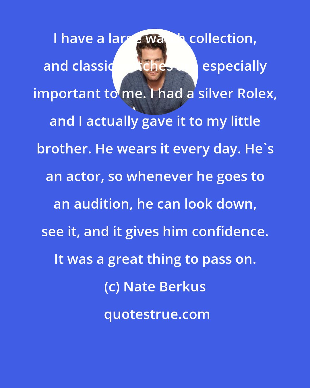 Nate Berkus: I have a large watch collection, and classic watches are especially important to me. I had a silver Rolex, and I actually gave it to my little brother. He wears it every day. He's an actor, so whenever he goes to an audition, he can look down, see it, and it gives him confidence. It was a great thing to pass on.