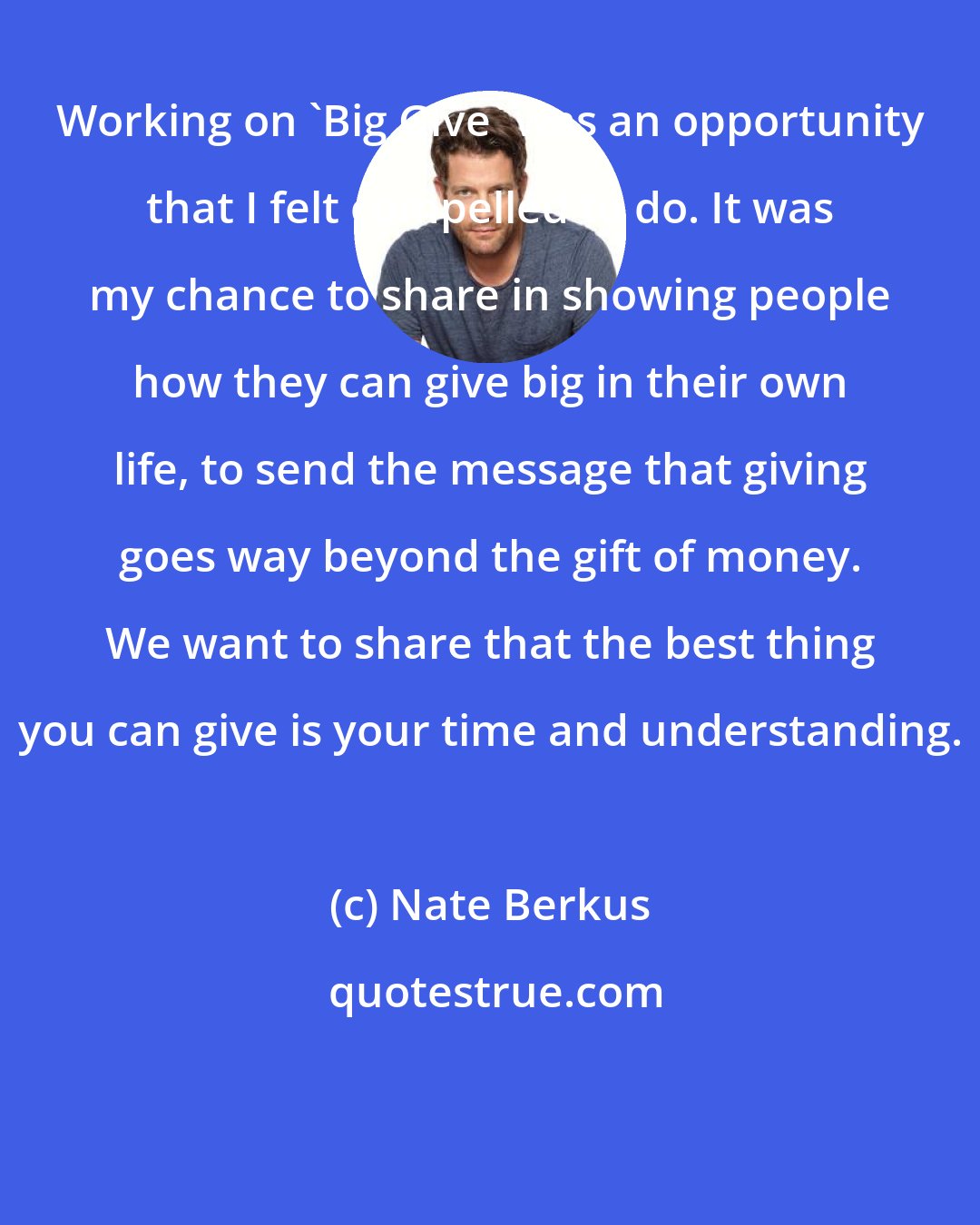 Nate Berkus: Working on 'Big Give' was an opportunity that I felt compelled to do. It was my chance to share in showing people how they can give big in their own life, to send the message that giving goes way beyond the gift of money. We want to share that the best thing you can give is your time and understanding.