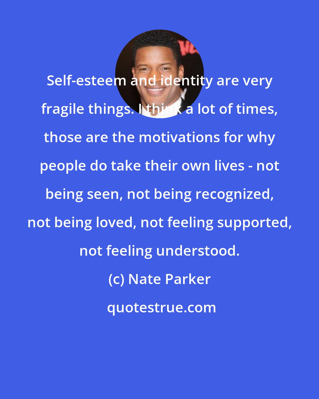 Nate Parker: Self-esteem and identity are very fragile things. I think a lot of times, those are the motivations for why people do take their own lives - not being seen, not being recognized, not being loved, not feeling supported, not feeling understood.