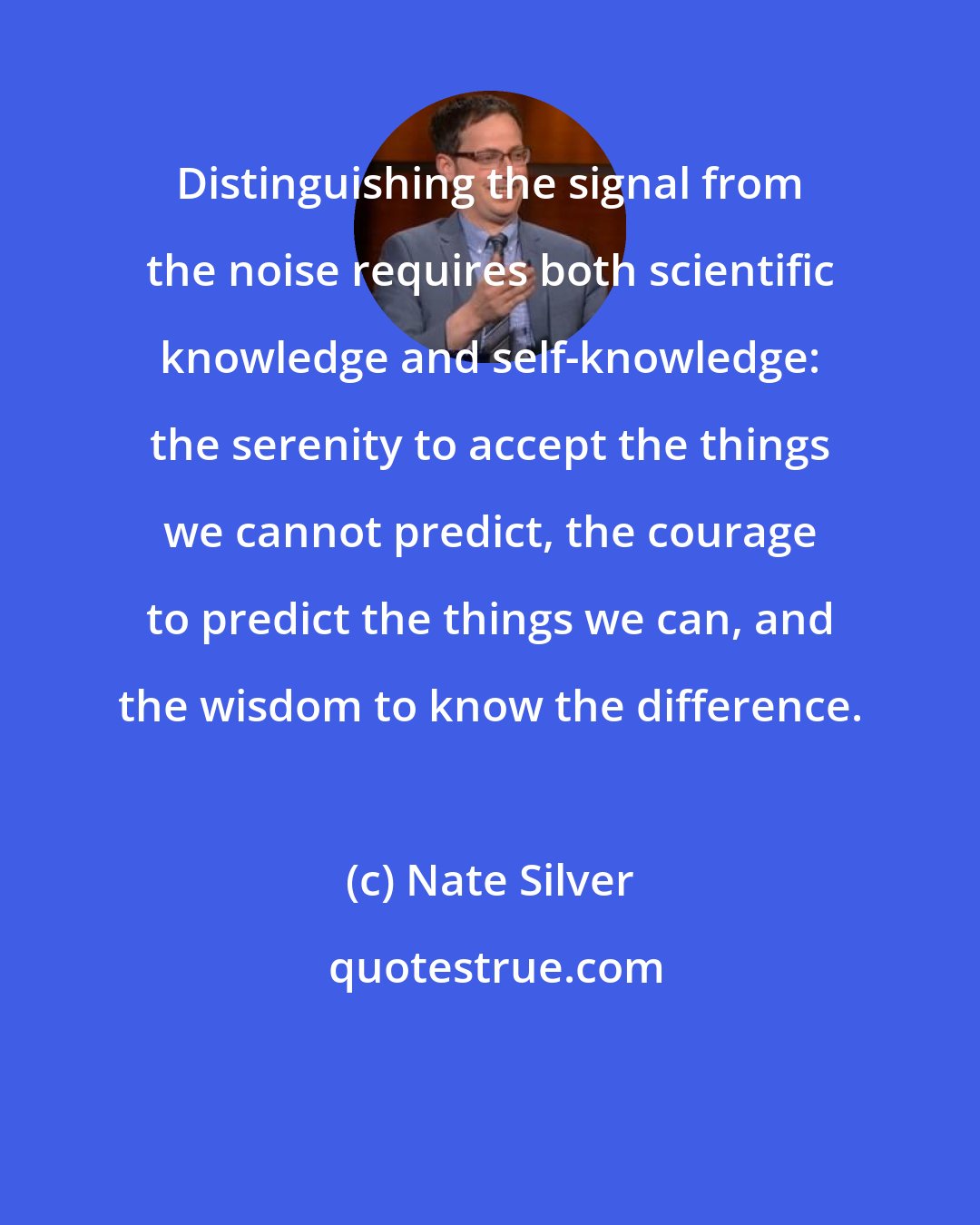 Nate Silver: Distinguishing the signal from the noise requires both scientific knowledge and self-knowledge: the serenity to accept the things we cannot predict, the courage to predict the things we can, and the wisdom to know the difference.