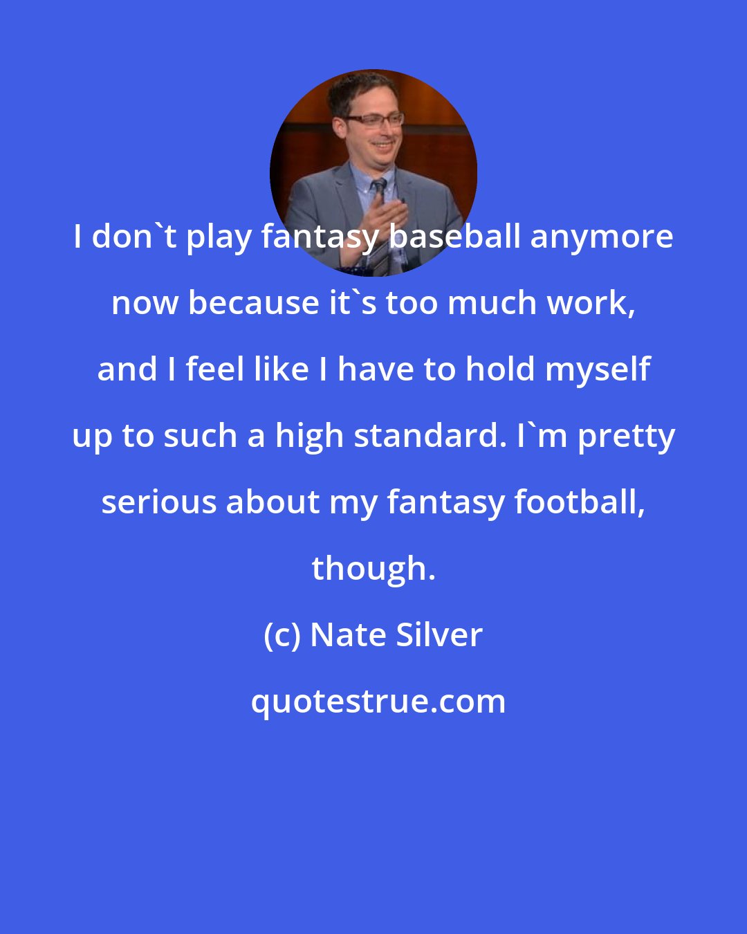 Nate Silver: I don't play fantasy baseball anymore now because it's too much work, and I feel like I have to hold myself up to such a high standard. I'm pretty serious about my fantasy football, though.
