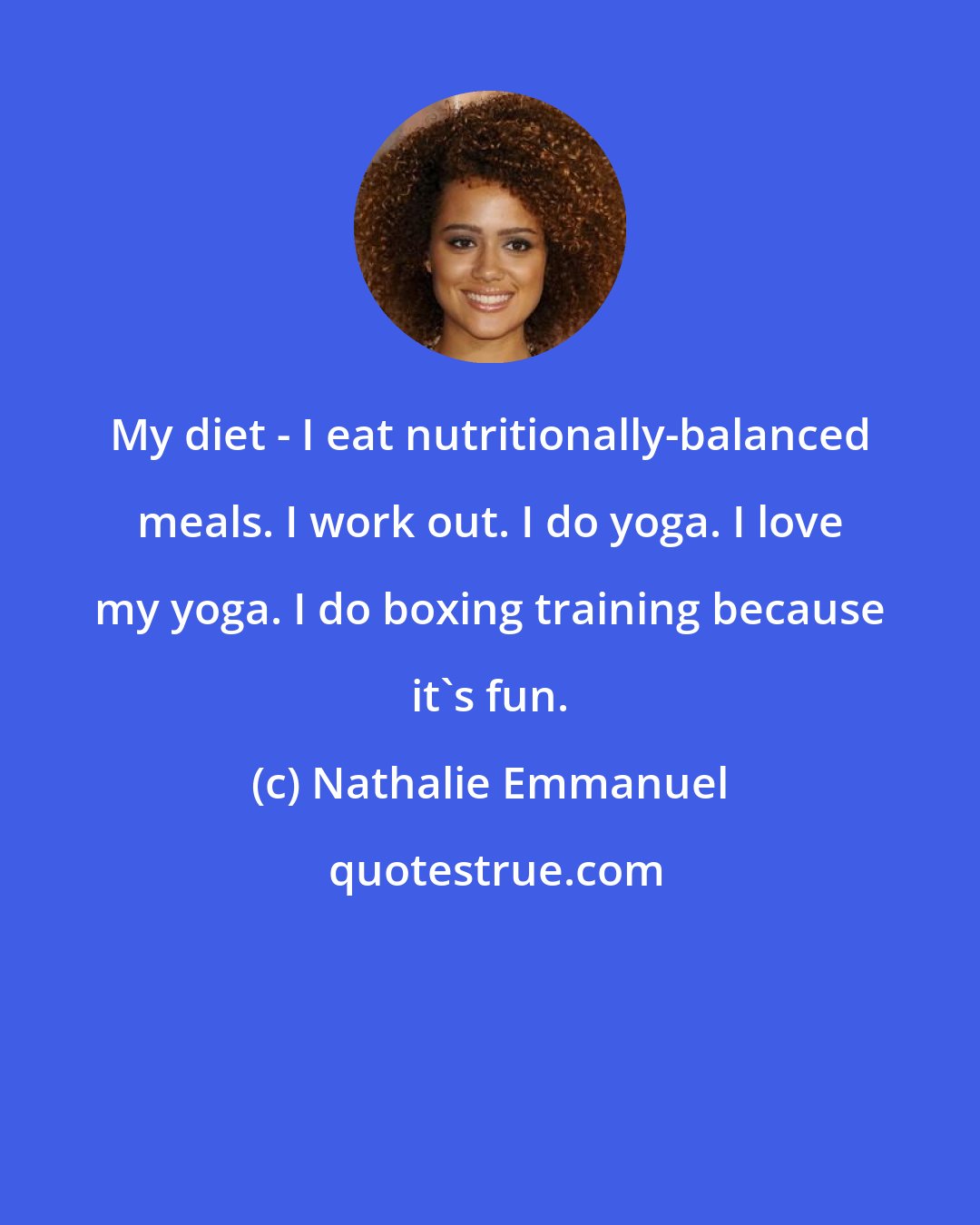 Nathalie Emmanuel: My diet - I eat nutritionally-balanced meals. I work out. I do yoga. I love my yoga. I do boxing training because it's fun.