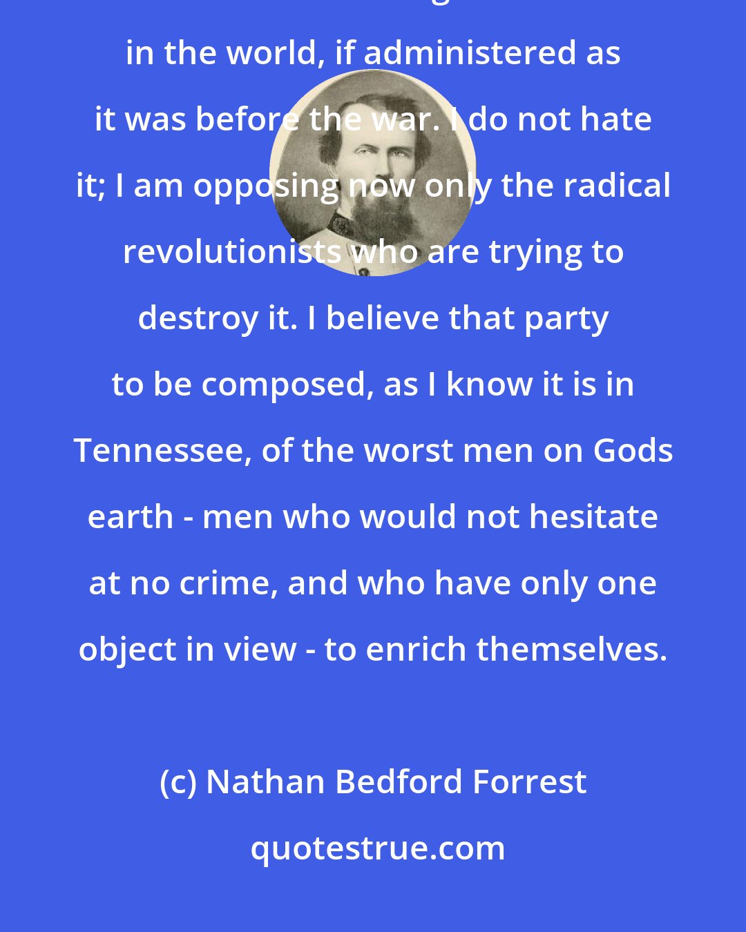 Nathan Bedford Forrest: I loved the old government in 1861. I loved the old Constitution yet. I think it is the best government in the world, if administered as it was before the war. I do not hate it; I am opposing now only the radical revolutionists who are trying to destroy it. I believe that party to be composed, as I know it is in Tennessee, of the worst men on Gods earth - men who would not hesitate at no crime, and who have only one object in view - to enrich themselves.