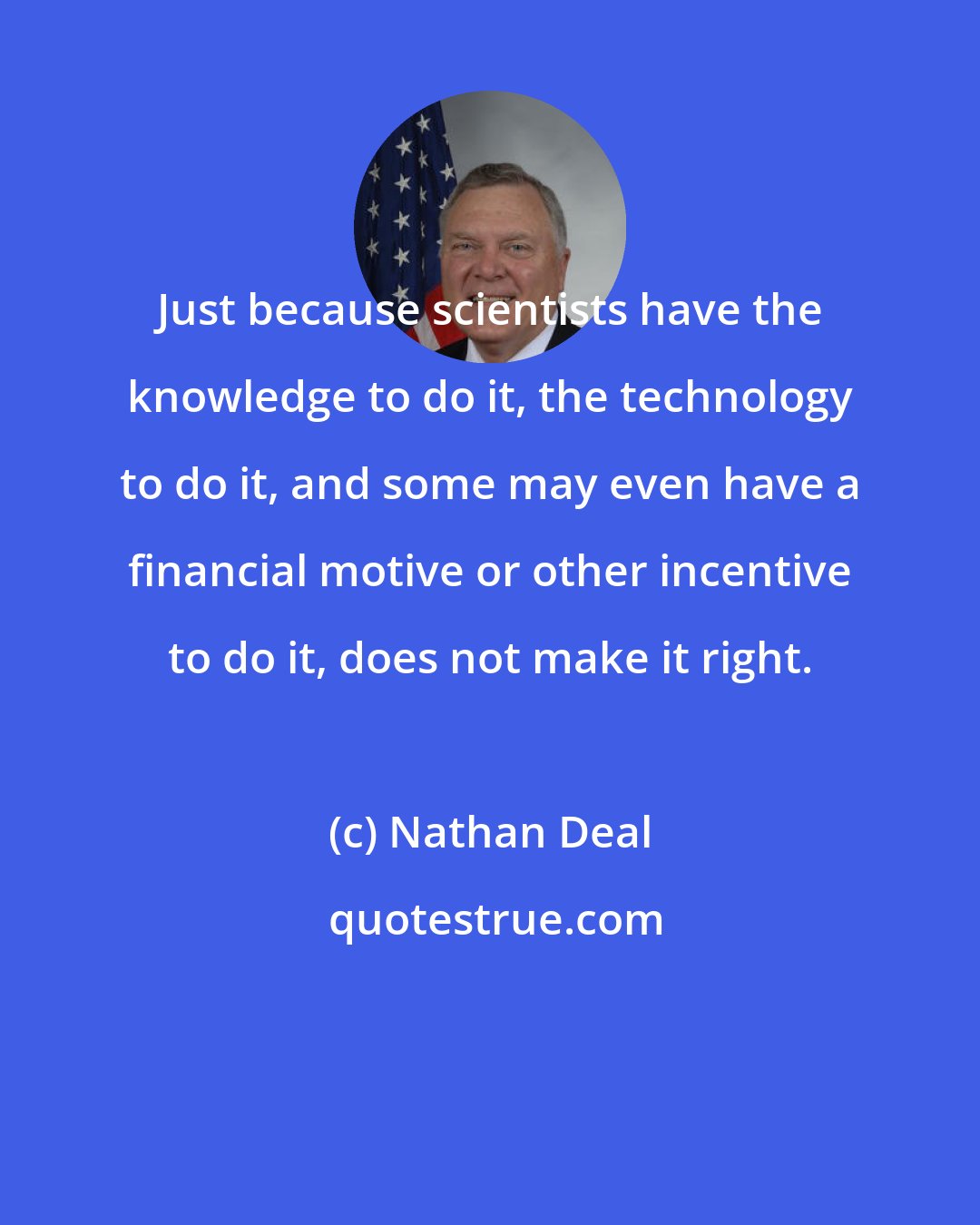 Nathan Deal: Just because scientists have the knowledge to do it, the technology to do it, and some may even have a financial motive or other incentive to do it, does not make it right.