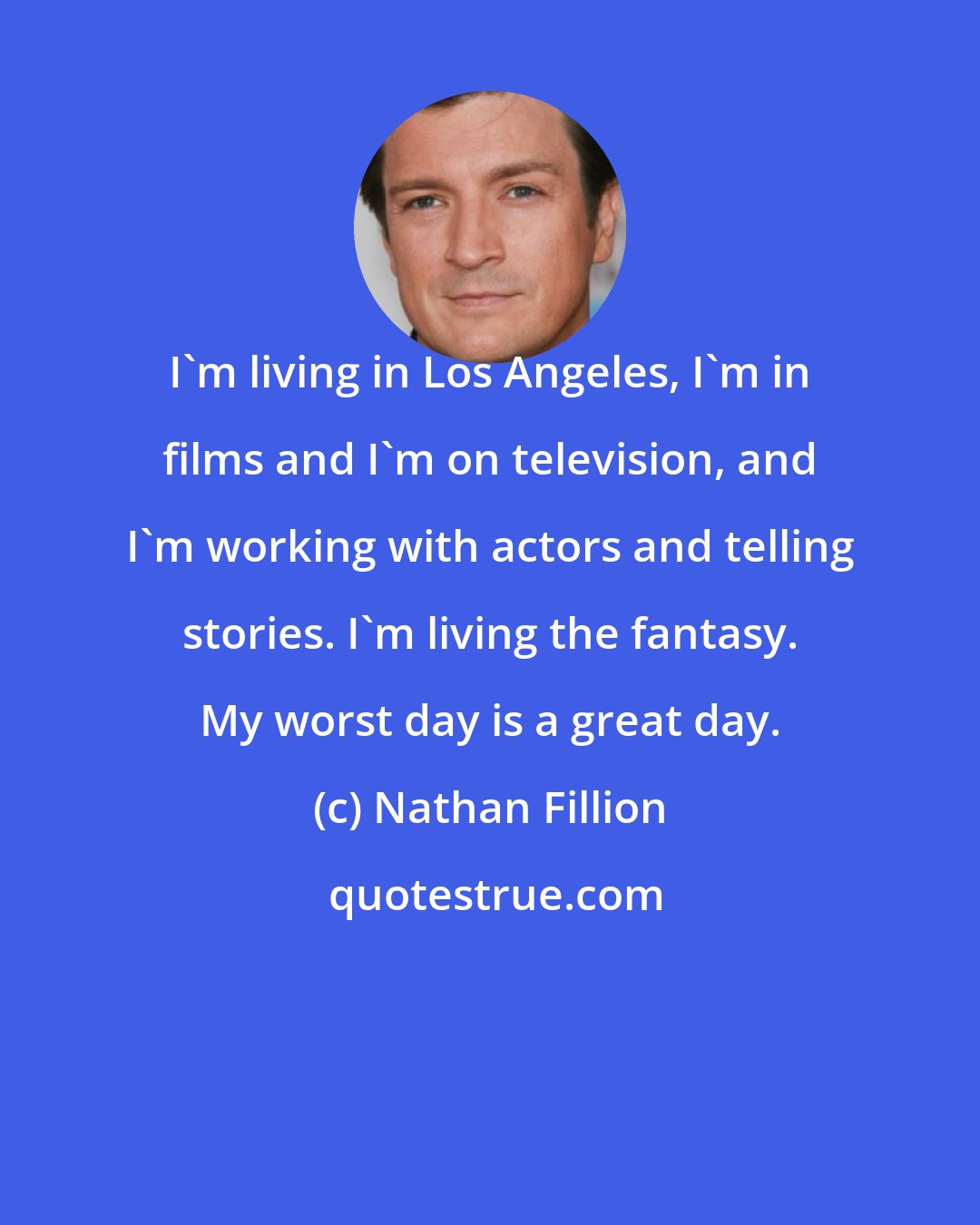 Nathan Fillion: I'm living in Los Angeles, I'm in films and I'm on television, and I'm working with actors and telling stories. I'm living the fantasy. My worst day is a great day.