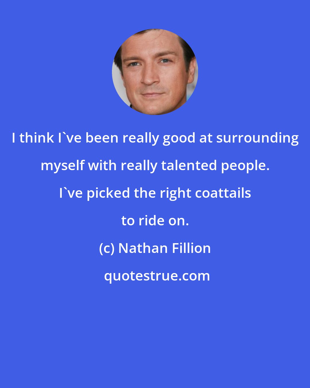 Nathan Fillion: I think I've been really good at surrounding myself with really talented people. I've picked the right coattails to ride on.