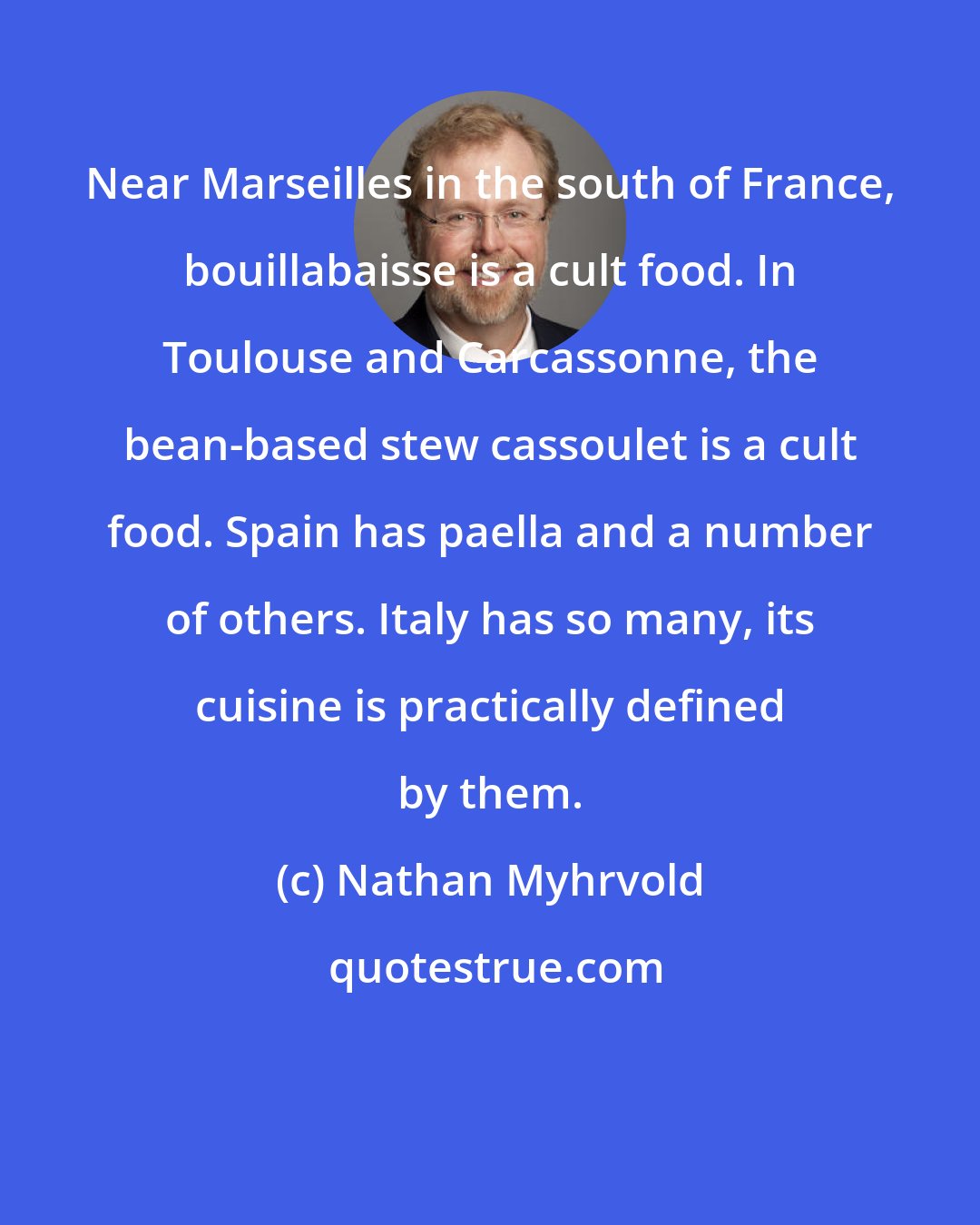 Nathan Myhrvold: Near Marseilles in the south of France, bouillabaisse is a cult food. In Toulouse and Carcassonne, the bean-based stew cassoulet is a cult food. Spain has paella and a number of others. Italy has so many, its cuisine is practically defined by them.