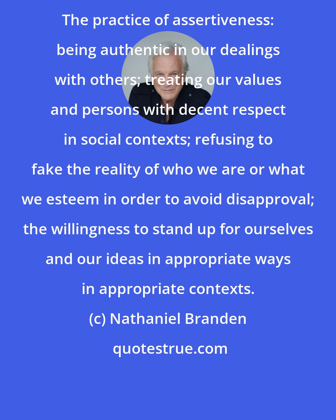 Nathaniel Branden: The practice of assertiveness: being authentic in our dealings with others; treating our values and persons with decent respect in social contexts; refusing to fake the reality of who we are or what we esteem in order to avoid disapproval; the willingness to stand up for ourselves and our ideas in appropriate ways in appropriate contexts.