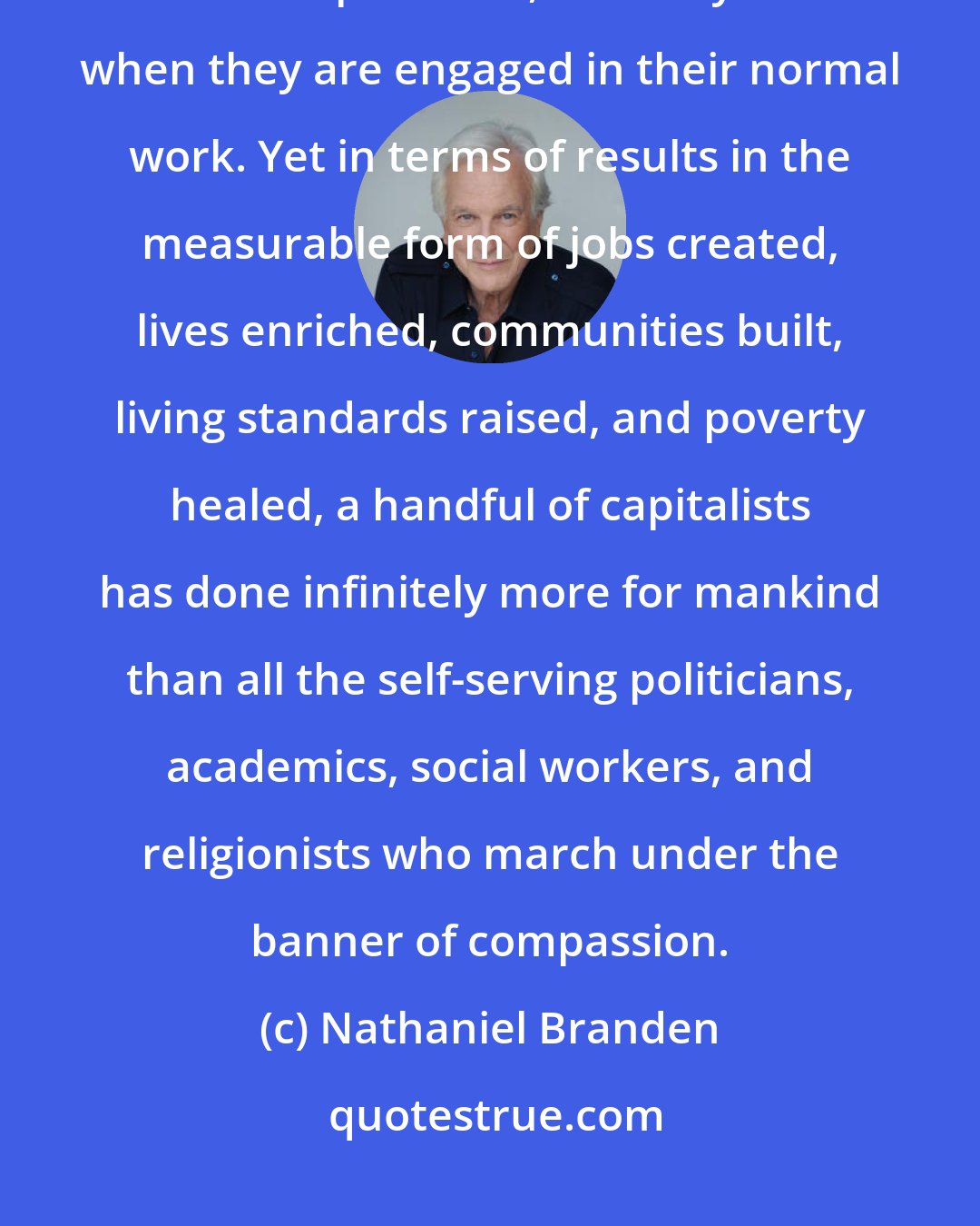Nathaniel Branden: We do not hear the term compassionate applied to business executives or entrepreneurs, certainly not when they are engaged in their normal work. Yet in terms of results in the measurable form of jobs created, lives enriched, communities built, living standards raised, and poverty healed, a handful of capitalists has done infinitely more for mankind than all the self-serving politicians, academics, social workers, and religionists who march under the banner of compassion.