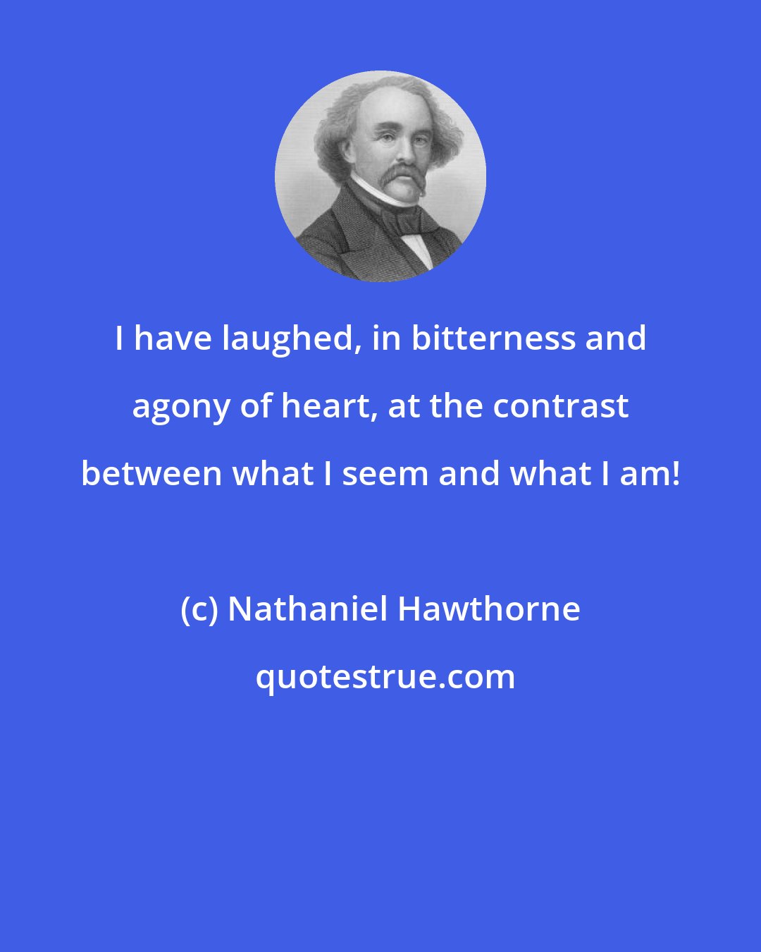 Nathaniel Hawthorne: I have laughed, in bitterness and agony of heart, at the contrast between what I seem and what I am!