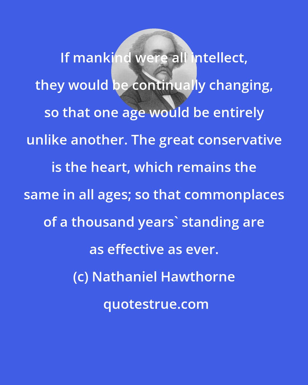 Nathaniel Hawthorne: If mankind were all intellect, they would be continually changing, so that one age would be entirely unlike another. The great conservative is the heart, which remains the same in all ages; so that commonplaces of a thousand years' standing are as effective as ever.