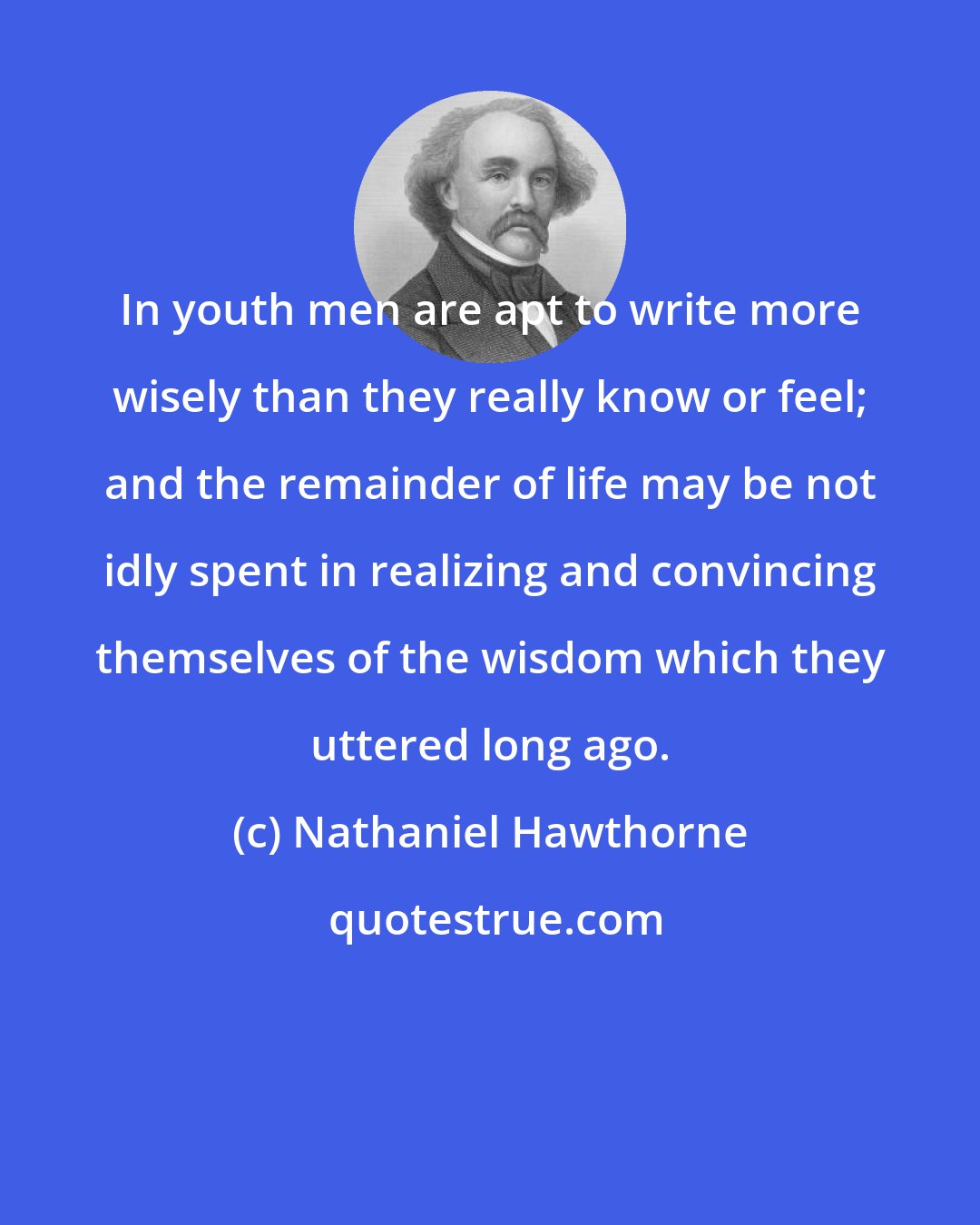 Nathaniel Hawthorne: In youth men are apt to write more wisely than they really know or feel; and the remainder of life may be not idly spent in realizing and convincing themselves of the wisdom which they uttered long ago.