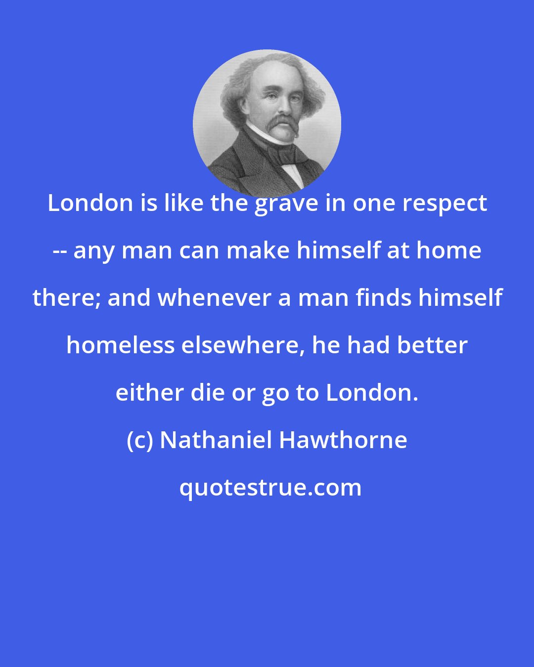Nathaniel Hawthorne: London is like the grave in one respect -- any man can make himself at home there; and whenever a man finds himself homeless elsewhere, he had better either die or go to London.