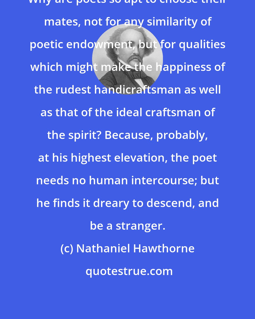 Nathaniel Hawthorne: Why are poets so apt to choose their mates, not for any similarity of poetic endowment, but for qualities which might make the happiness of the rudest handicraftsman as well as that of the ideal craftsman of the spirit? Because, probably, at his highest elevation, the poet needs no human intercourse; but he finds it dreary to descend, and be a stranger.