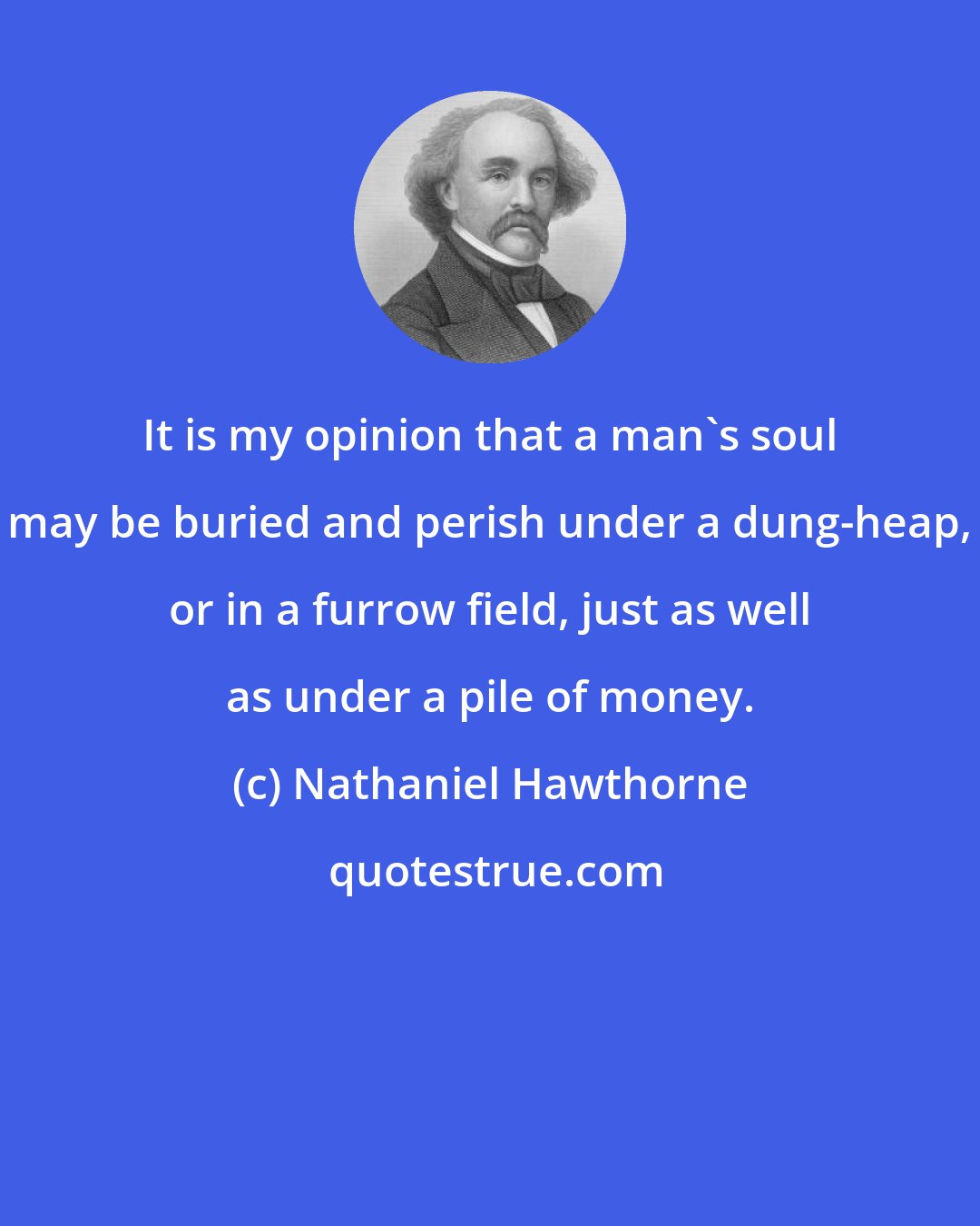 Nathaniel Hawthorne: It is my opinion that a man's soul may be buried and perish under a dung-heap, or in a furrow field, just as well as under a pile of money.