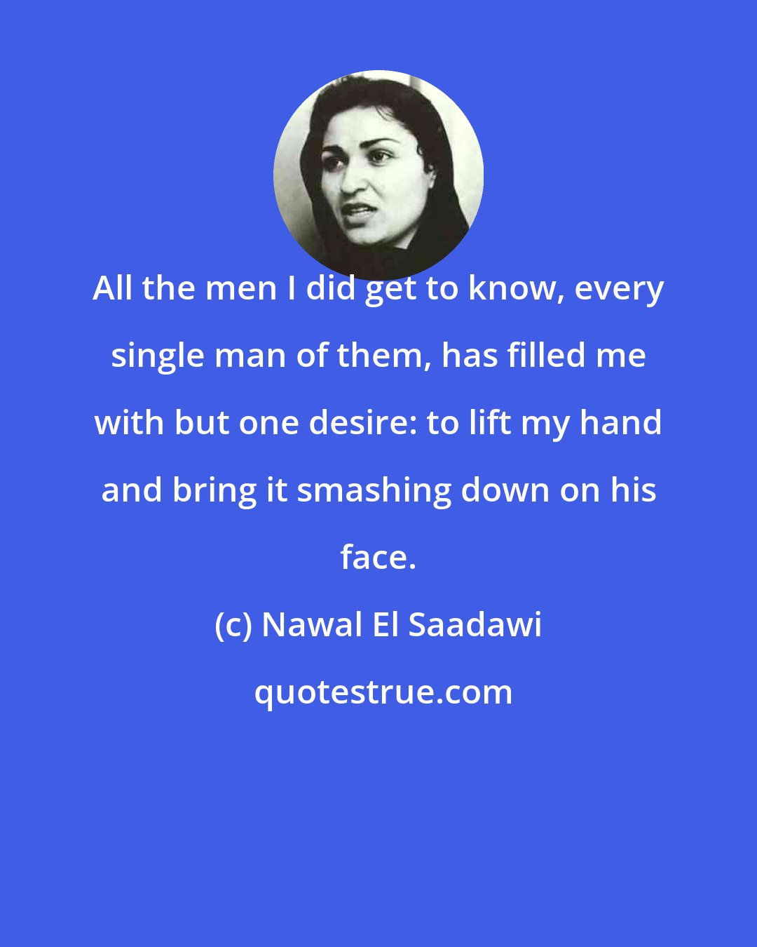 Nawal El Saadawi: All the men I did get to know, every single man of them, has filled me with but one desire: to lift my hand and bring it smashing down on his face.
