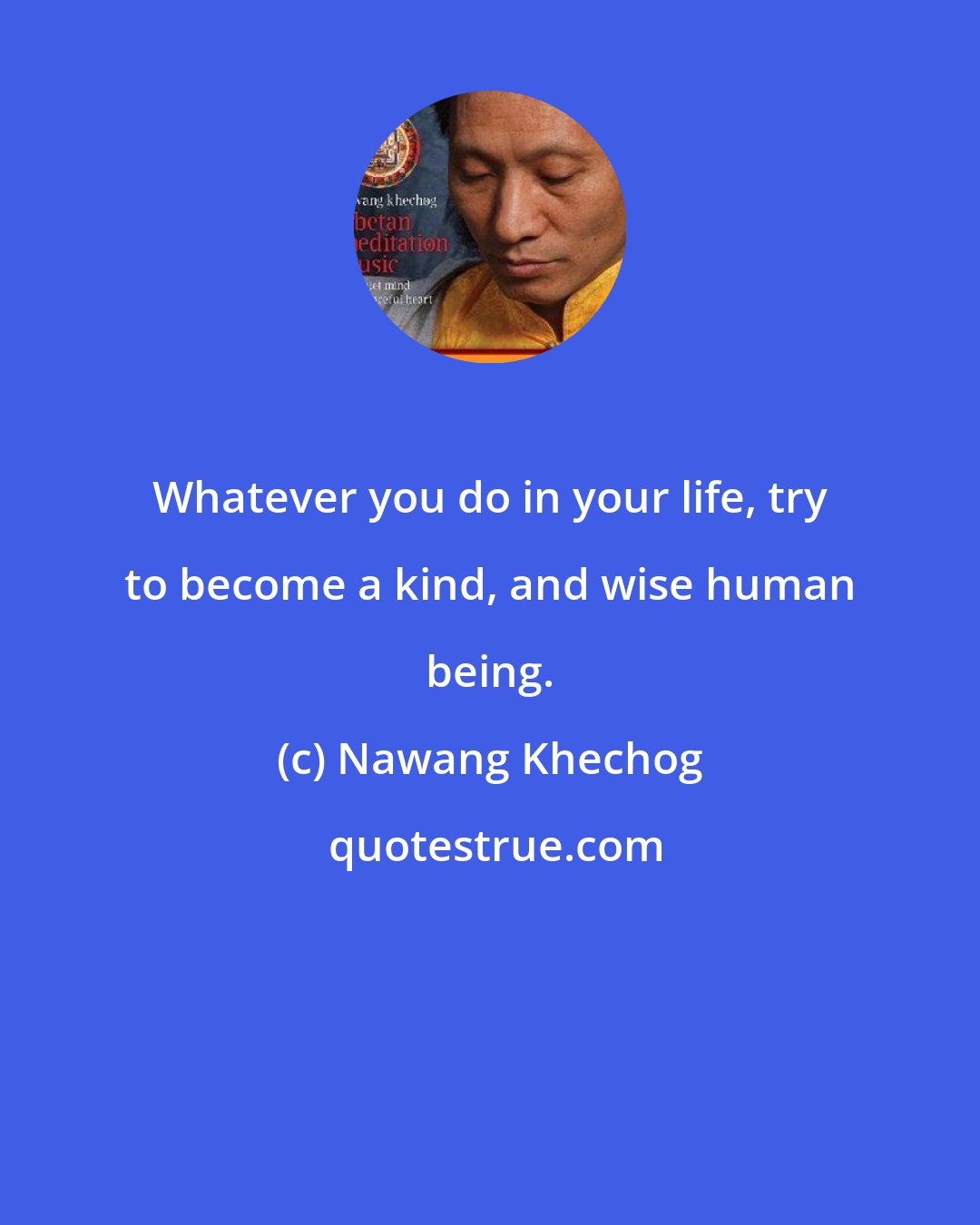 Nawang Khechog: Whatever you do in your life, try to become a kind, and wise human being.