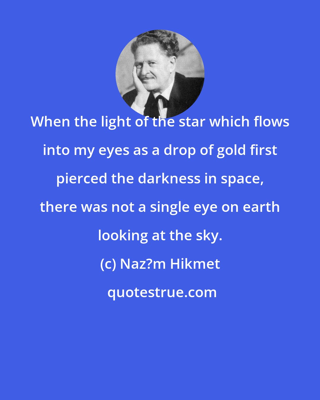 Naz?m Hikmet: When the light of the star which flows into my eyes as a drop of gold first pierced the darkness in space, there was not a single eye on earth looking at the sky.