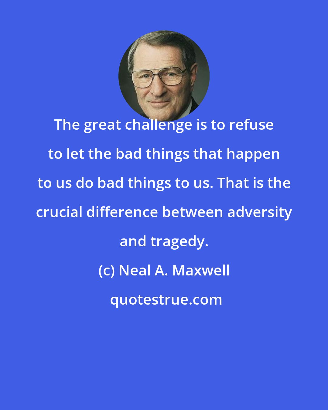 Neal A. Maxwell: The great challenge is to refuse to let the bad things that happen to us do bad things to us. That is the crucial difference between adversity and tragedy.