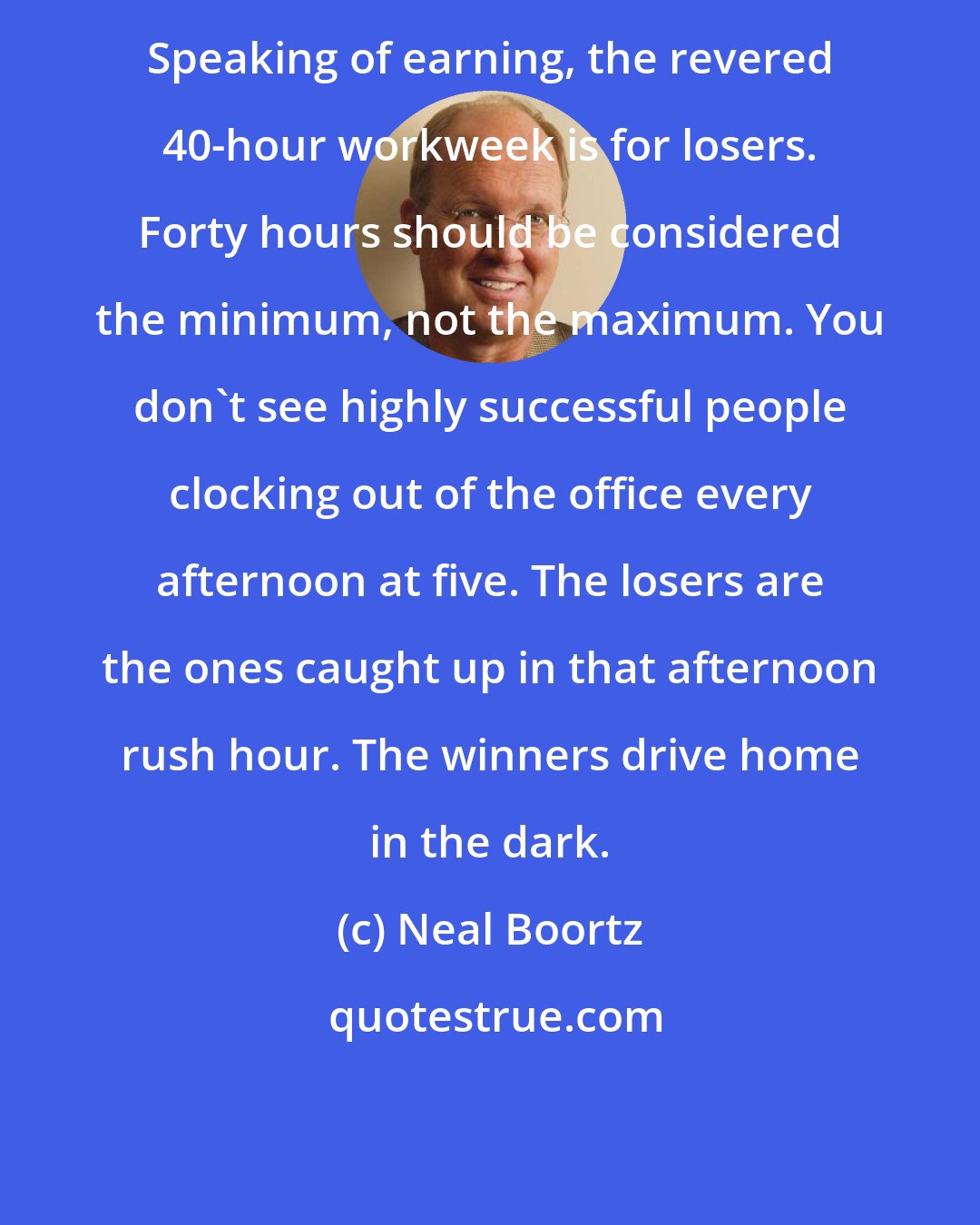 Neal Boortz: Speaking of earning, the revered 40-hour workweek is for losers. Forty hours should be considered the minimum, not the maximum. You don't see highly successful people clocking out of the office every afternoon at five. The losers are the ones caught up in that afternoon rush hour. The winners drive home in the dark.