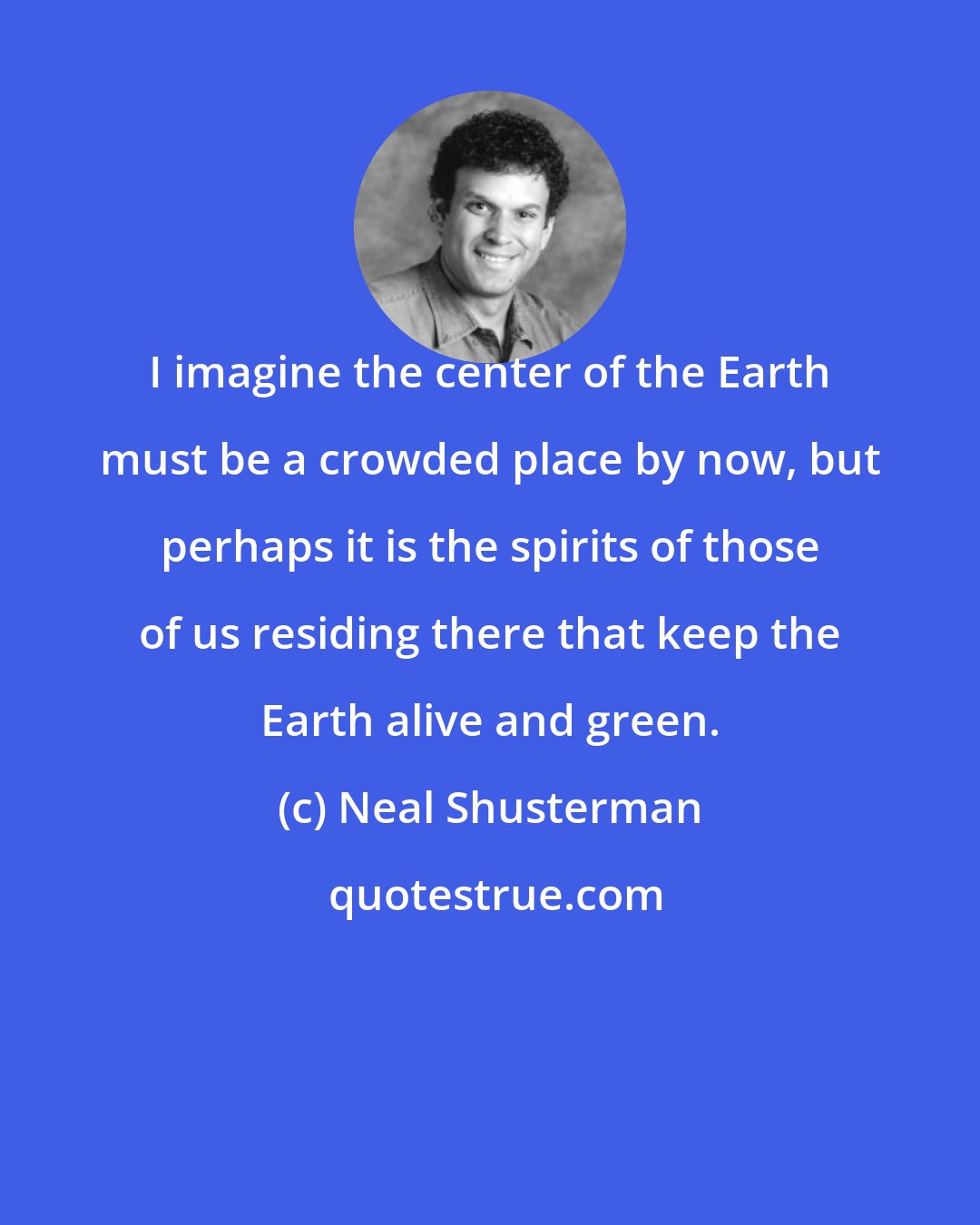 Neal Shusterman: I imagine the center of the Earth must be a crowded place by now, but perhaps it is the spirits of those of us residing there that keep the Earth alive and green.