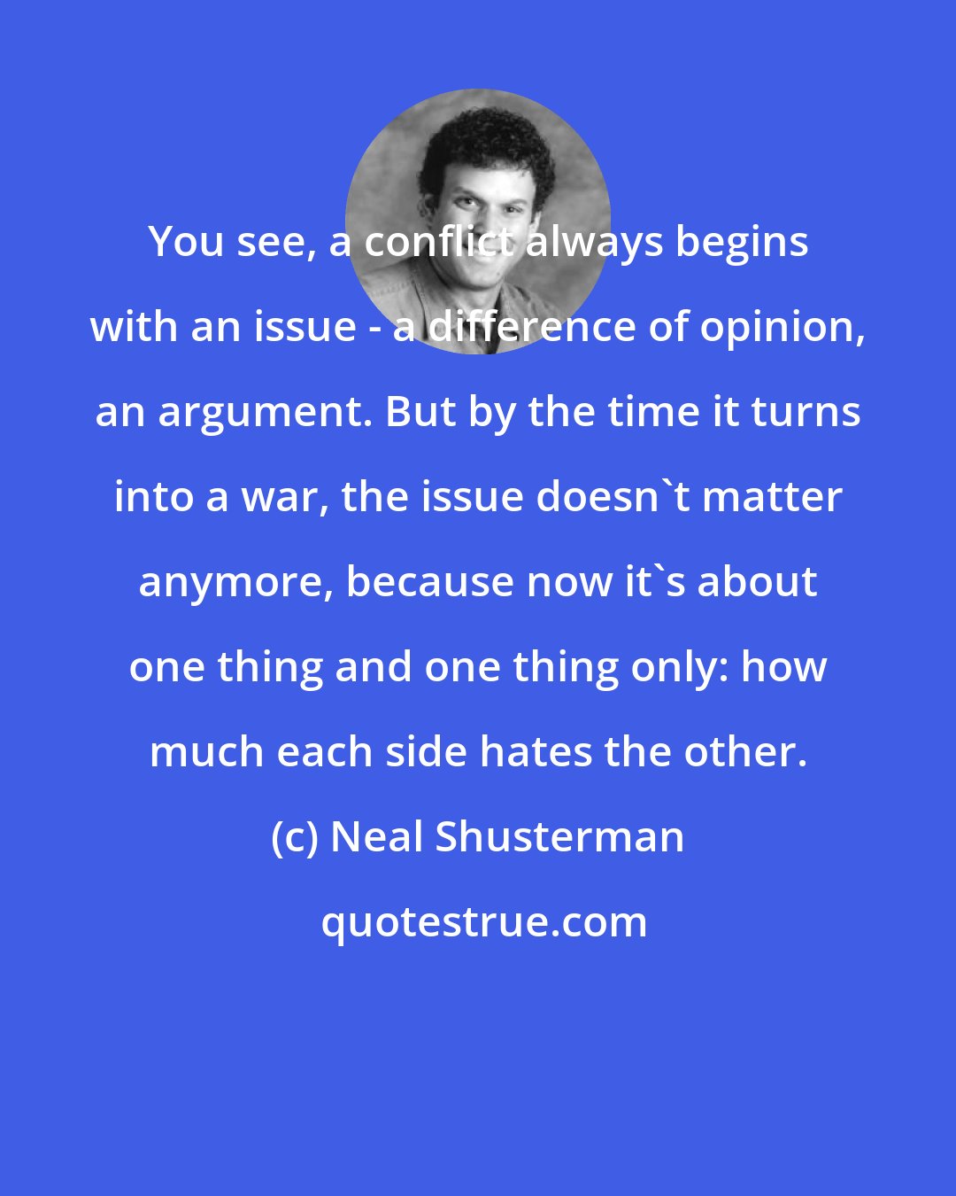 Neal Shusterman: You see, a conflict always begins with an issue - a difference of opinion, an argument. But by the time it turns into a war, the issue doesn't matter anymore, because now it's about one thing and one thing only: how much each side hates the other.